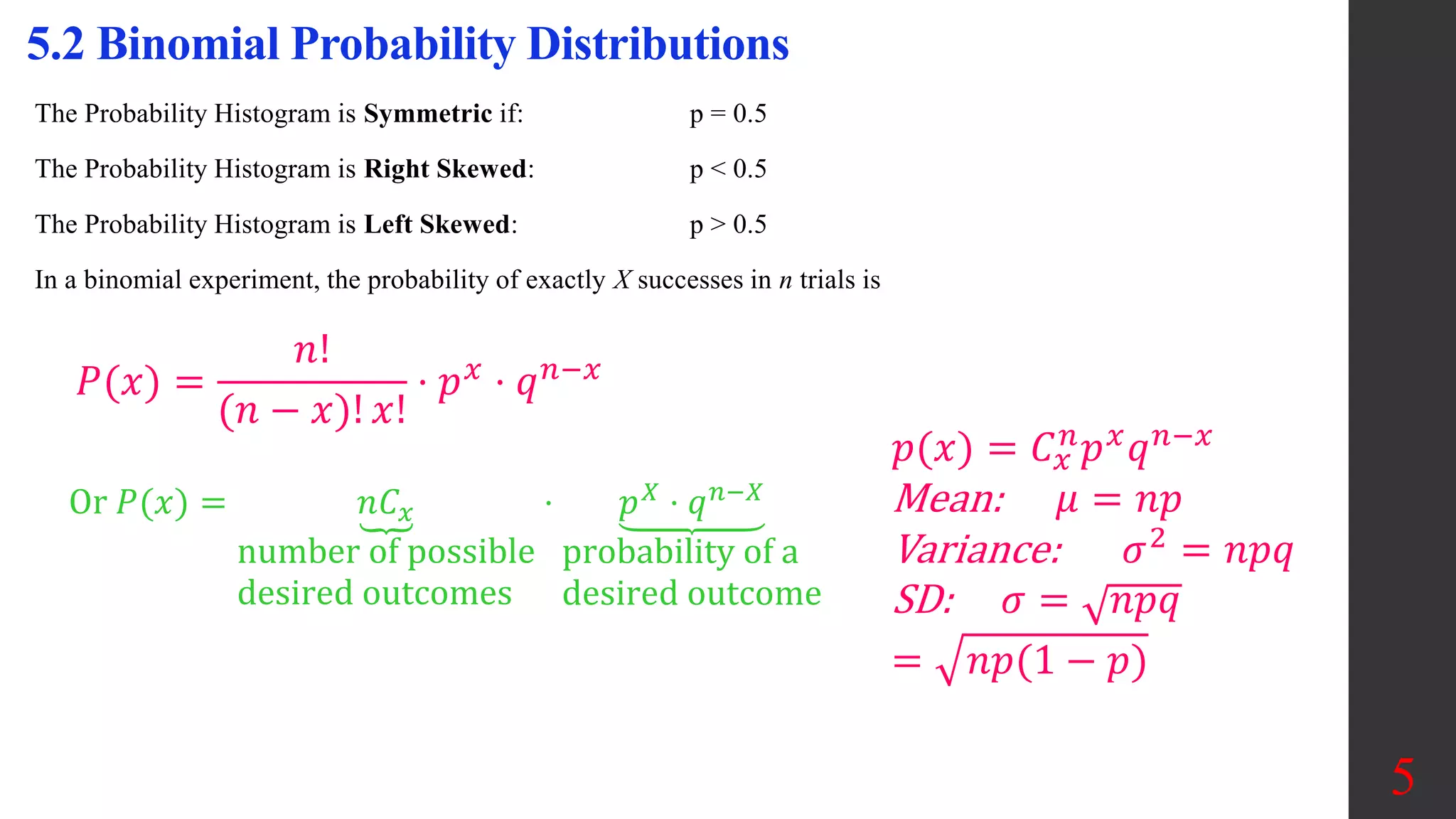 The Probability Histogram is Symmetric if: p = 0.5
The Probability Histogram is Right Skewed: p < 0.5
The Probability Histogram is Left Skewed: p > 0.5
In a binomial experiment, the probability of exactly X successes in n trials is
5.2 Binomial Probability Distributions
𝑃(𝑥) =
𝑛!
(𝑛 − 𝑥)! 𝑥!
⋅ 𝑝𝑥
⋅ 𝑞𝑛−𝑥
Or 𝑃(𝑥) = 𝑛𝐶𝑥
number of possible
desired outcomes
⋅ 𝑝𝑋 ⋅ 𝑞𝑛−𝑋
probability of a
desired outcome
5
𝑝(𝑥) = 𝐶𝑥
𝑛
𝑝𝑥
𝑞𝑛−𝑥
Mean: 𝜇 = 𝑛𝑝
Variance: 𝜎2 = 𝑛𝑝𝑞
SD: 𝜎 = 𝑛𝑝𝑞
= 𝑛𝑝(1 − 𝑝)
 