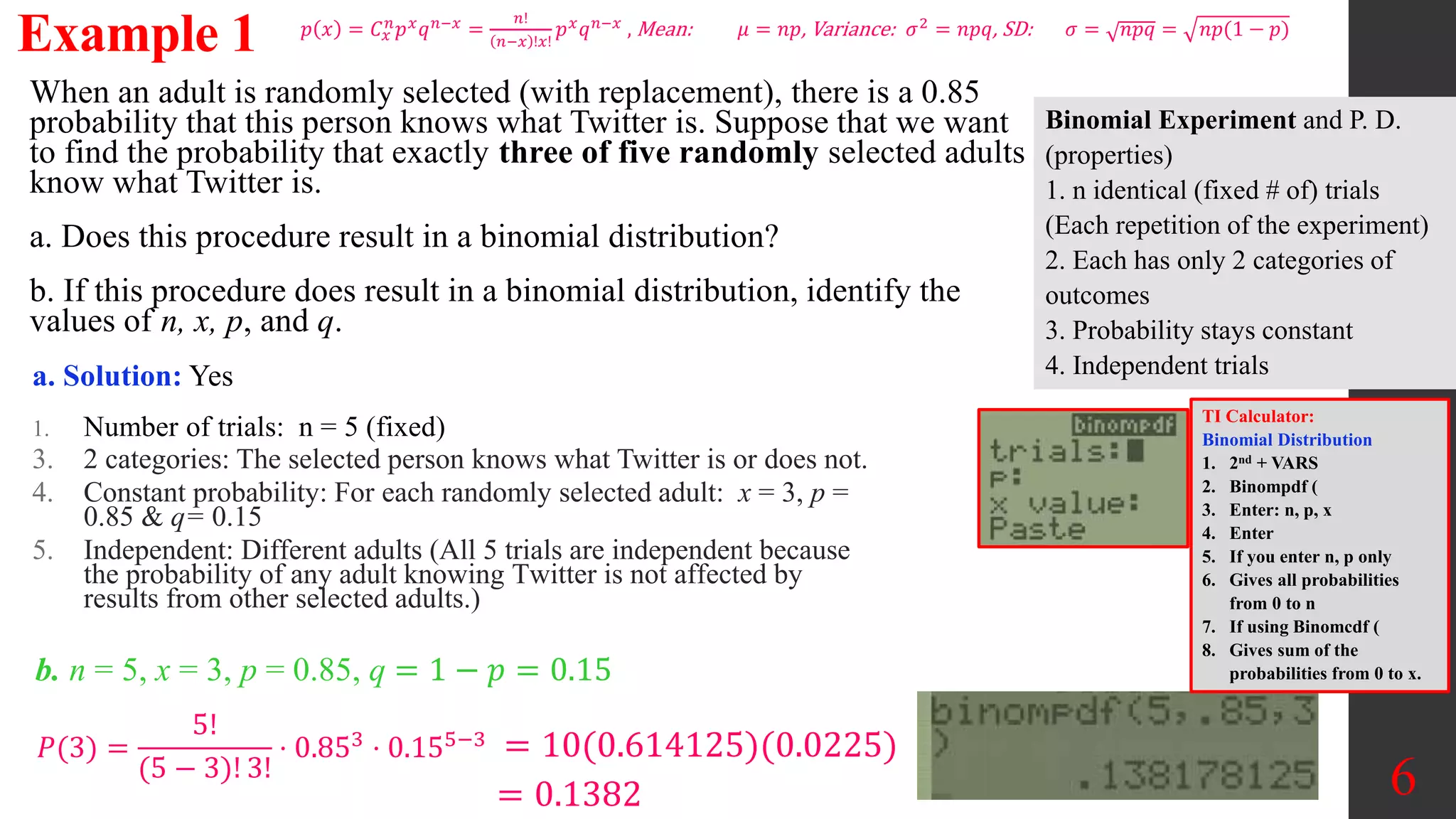 When an adult is randomly selected (with replacement), there is a 0.85
probability that this person knows what Twitter is. Suppose that we want
to find the probability that exactly three of five randomly selected adults
know what Twitter is.
a. Does this procedure result in a binomial distribution?
b. If this procedure does result in a binomial distribution, identify the
values of n, x, p, and q.
Example 1
a. Solution: Yes
1. Number of trials: n = 5 (fixed)
3. 2 categories: The selected person knows what Twitter is or does not.
4. Constant probability: For each randomly selected adult: x = 3, p =
0.85 & q= 0.15
5. Independent: Different adults (All 5 trials are independent because
the probability of any adult knowing Twitter is not affected by
results from other selected adults.)
6
𝑝 𝑥 = 𝐶𝑥
𝑛
𝑝𝑥
𝑞𝑛−𝑥
=
𝑛!
𝑛−𝑥 !𝑥!
𝑝𝑥
𝑞𝑛−𝑥
, Mean: 𝜇 = 𝑛𝑝, Variance: 𝜎2
= 𝑛𝑝𝑞, SD: 𝜎 = 𝑛𝑝𝑞 = 𝑛𝑝(1 − 𝑝)
b. n = 5, x = 3, p = 0.85, q = 1 − 𝑝 = 0.15
𝑃(3) =
5!
(5 − 3)! 3!
⋅ 0.853 ⋅ 0.155−3 = 10(0.614125)(0.0225)
= 0.1382
TI Calculator:
Binomial Distribution
1. 2nd + VARS
2. Binompdf (
3. Enter: n, p, x
4. Enter
5. If you enter n, p only
6. Gives all probabilities
from 0 to n
7. If using Binomcdf (
8. Gives sum of the
probabilities from 0 to x.
Binomial Experiment and P. D.
(properties)
1. n identical (fixed # of) trials
(Each repetition of the experiment)
2. Each has only 2 categories of
outcomes
3. Probability stays constant
4. Independent trials
 