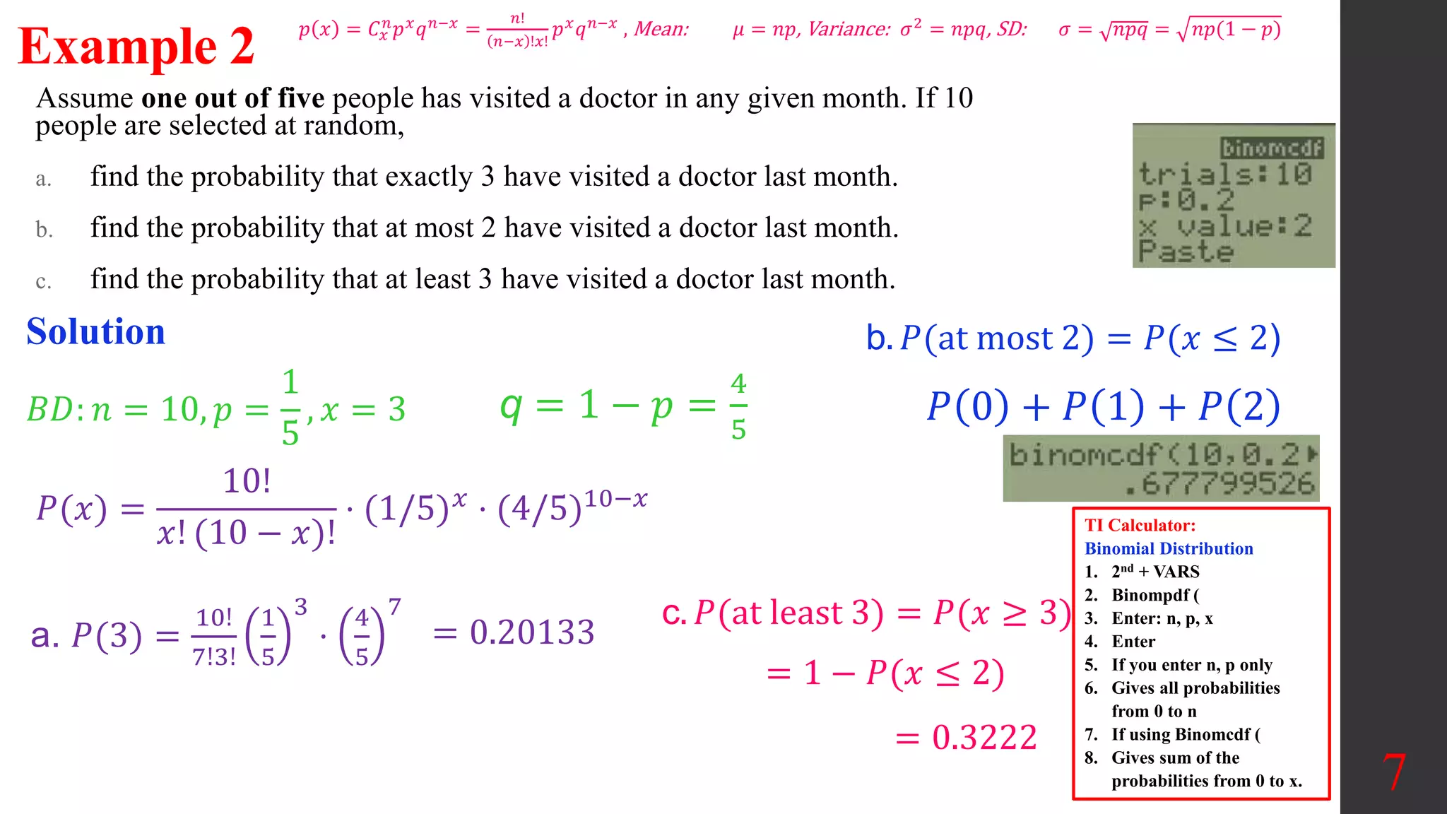 Assume one out of five people has visited a doctor in any given month. If 10
people are selected at random,
a. find the probability that exactly 3 have visited a doctor last month.
b. find the probability that at most 2 have visited a doctor last month.
c. find the probability that at least 3 have visited a doctor last month.
7
Example 2
Solution
𝐵𝐷: 𝑛 = 10, 𝑝 =
1
5
, 𝑥 = 3
a. 𝑃(3) =
10!
7!3!
1
5
3
⋅
4
5
7
= 0.20133
𝑃(𝑥) =
10!
𝑥! (10 − 𝑥)!
⋅ (1/5)𝑥 ⋅ (4/5)10−𝑥
q = 1 − 𝑝 =
4
5
TI Calculator:
Binomial Distribution
1. 2nd + VARS
2. Binompdf (
3. Enter: n, p, x
4. Enter
5. If you enter n, p only
6. Gives all probabilities
from 0 to n
7. If using Binomcdf (
8. Gives sum of the
probabilities from 0 to x.
b. 𝑃(at most 2) = 𝑃(𝑥 ≤ 2)
c. 𝑃(at least 3) = 𝑃(𝑥 ≥ 3)
𝑃 0 + 𝑃 1 + 𝑃 2
= 1 − 𝑃(𝑥 ≤ 2)
= 0.3222
𝑝 𝑥 = 𝐶𝑥
𝑛
𝑝𝑥
𝑞𝑛−𝑥
=
𝑛!
𝑛−𝑥 !𝑥!
𝑝𝑥
𝑞𝑛−𝑥
, Mean: 𝜇 = 𝑛𝑝, Variance: 𝜎2
= 𝑛𝑝𝑞, SD: 𝜎 = 𝑛𝑝𝑞 = 𝑛𝑝(1 − 𝑝)
 