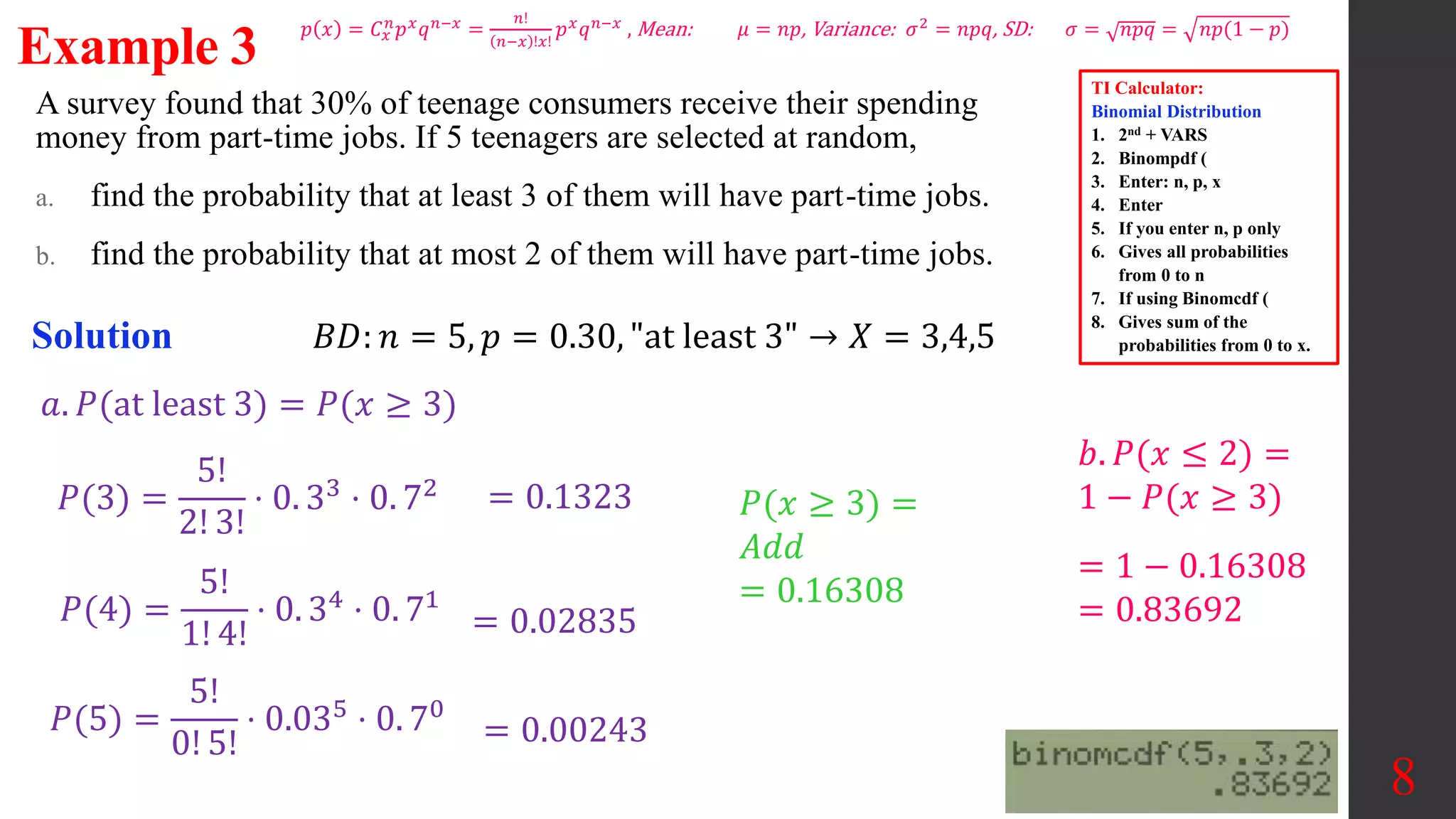 A survey found that 30% of teenage consumers receive their spending
money from part-time jobs. If 5 teenagers are selected at random,
a. find the probability that at least 3 of them will have part-time jobs.
b. find the probability that at most 2 of them will have part-time jobs.
8
Example 3
Solution 𝐵𝐷: 𝑛 = 5, 𝑝 = 0.30, "at least 3" → 𝑋 = 3,4,5
𝑃(3) =
5!
2! 3!
⋅ 0. 33 ⋅ 0. 72
𝑃(4) =
5!
1! 4!
⋅ 0. 34 ⋅ 0. 71
= 0.1323 𝑃(𝑥 ≥ 3) =
𝐴𝑑𝑑
= 0.16308
= 0.02835
𝑃(5) =
5!
0! 5!
⋅ 0.035 ⋅ 0. 70
= 0.00243
𝑎. 𝑃(at least 3) = 𝑃(𝑥 ≥ 3)
𝑏. 𝑃(𝑥 ≤ 2) =
1 − 𝑃(𝑥 ≥ 3)
= 1 − 0.16308
= 0.83692
TI Calculator:
Binomial Distribution
1. 2nd + VARS
2. Binompdf (
3. Enter: n, p, x
4. Enter
5. If you enter n, p only
6. Gives all probabilities
from 0 to n
7. If using Binomcdf (
8. Gives sum of the
probabilities from 0 to x.
𝑝 𝑥 = 𝐶𝑥
𝑛
𝑝𝑥
𝑞𝑛−𝑥
=
𝑛!
𝑛−𝑥 !𝑥!
𝑝𝑥
𝑞𝑛−𝑥
, Mean: 𝜇 = 𝑛𝑝, Variance: 𝜎2
= 𝑛𝑝𝑞, SD: 𝜎 = 𝑛𝑝𝑞 = 𝑛𝑝(1 − 𝑝)
 