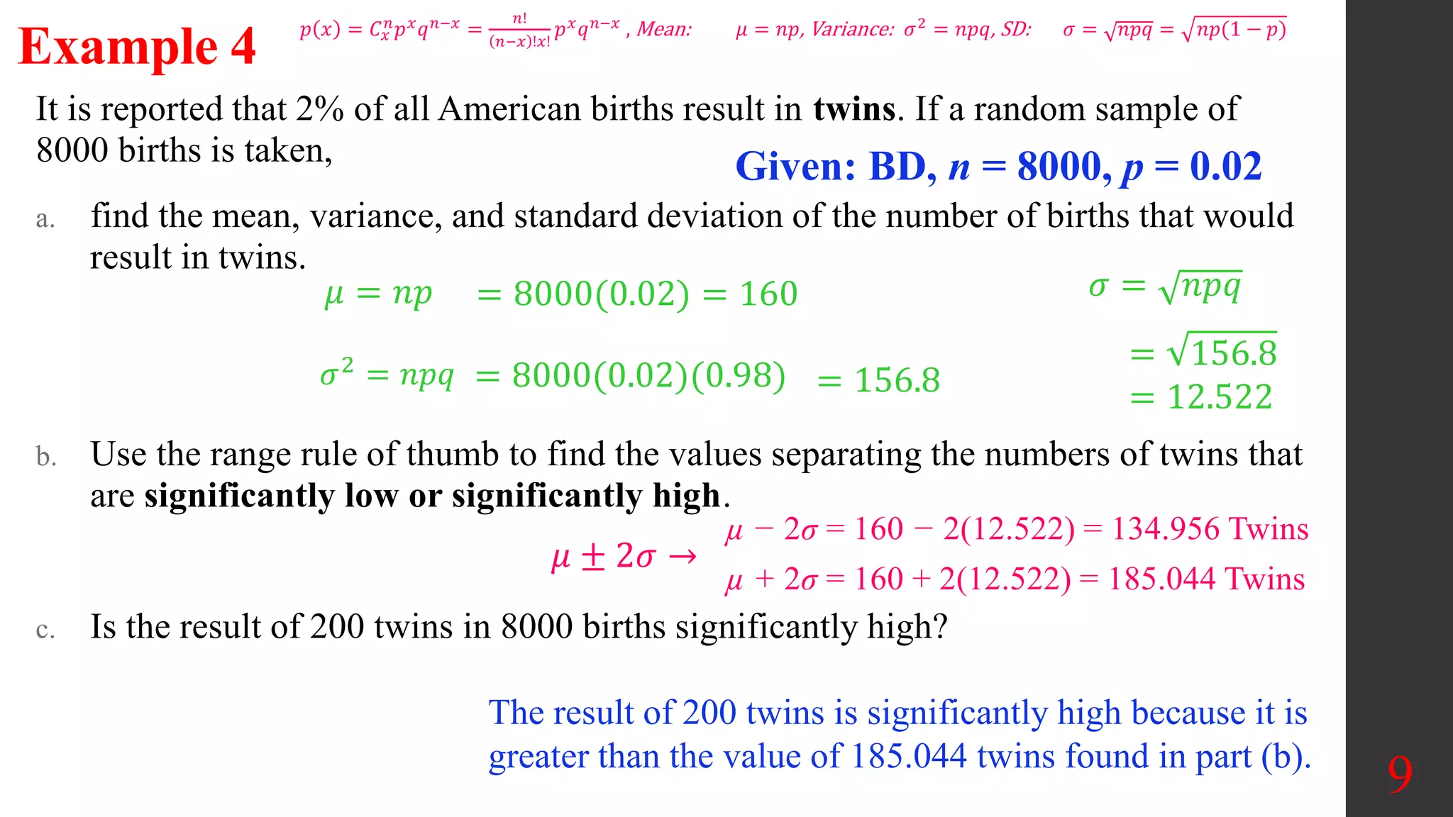 It is reported that 2% of all American births result in twins. If a random sample of
8000 births is taken,
a. find the mean, variance, and standard deviation of the number of births that would
result in twins.
b. Use the range rule of thumb to find the values separating the numbers of twins that
are significantly low or significantly high.
c. Is the result of 200 twins in 8000 births significantly high?
9
Example 4
Given: BD, n = 8000, p = 0.02
𝜇 = 𝑛𝑝
𝜎2 = 𝑛𝑝𝑞
𝜎 = 𝑛𝑝𝑞
= 8000(0.02) = 160
= 8000(0.02)(0.98)
= 156.8
= 12.522
= 156.8
µ − 2σ = 160 − 2(12.522) = 134.956 Twins
µ + 2σ = 160 + 2(12.522) = 185.044 Twins
𝜇 ± 2𝜎 →
The result of 200 twins is significantly high because it is
greater than the value of 185.044 twins found in part (b).
𝑝 𝑥 = 𝐶𝑥
𝑛
𝑝𝑥
𝑞𝑛−𝑥
=
𝑛!
𝑛−𝑥 !𝑥!
𝑝𝑥
𝑞𝑛−𝑥
, Mean: 𝜇 = 𝑛𝑝, Variance: 𝜎2
= 𝑛𝑝𝑞, SD: 𝜎 = 𝑛𝑝𝑞 = 𝑛𝑝(1 − 𝑝)
 