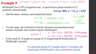 McDonald’s has a 95% recognition rate. A special focus group consists of 12
randomly selected adults.
a. find the mean, variance, and standard deviation.
b. Use the range rule of thumb to find the minimum and maximum usual
number of people who would recognize McDonald’s.
c. Is the result of 12 people in a group of 12 recognizing the brand name of
McDonald’s unusual?
10
Example 5
Given: BD, n = 12, p = 0.95
𝜇 = 𝑛𝑝 = 12(0.95) = 11.4
𝜎2 = 𝑛𝑝𝑞 = 12 90.95 0.05 = 0.57
𝜎 = 𝑛𝑝𝑞
= 0.57
= 0.754983
µ − 2σ = 11.4 − 2(0.755) = 9.89 people
µ + 2σ = 11.4 + 2(0.755) = 12.91 people
𝜇 ± 2𝜎 →
If a particular group of 12 people had all 12 recognize the
brand name of McDonald’s, that would not be unusual.
𝑝 𝑥 = 𝐶𝑥
𝑛
𝑝𝑥
𝑞𝑛−𝑥
=
𝑛!
𝑛−𝑥 !𝑥!
𝑝𝑥
𝑞𝑛−𝑥
, Mean: 𝜇 = 𝑛𝑝, Variance: 𝜎2
= 𝑛𝑝𝑞, SD: 𝜎 = 𝑛𝑝𝑞 = 𝑛𝑝(1 − 𝑝)
 