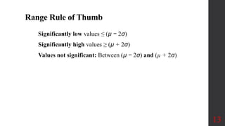 Range Rule of Thumb
Significantly low values ≤ (µ − 2σ)
Significantly high values ≥ (µ + 2σ)
Values not significant: Between (µ − 2σ) and (µ + 2σ)
13
 