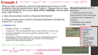 When an adult is randomly selected (with replacement), there is a 0.85
probability that this person knows what Twitter is. Suppose that we want
to find the probability that exactly three of five randomly selected adults
know what Twitter is.
a. Does this procedure result in a binomial distribution?
b. If this procedure does result in a binomial distribution, identify the
values of n, x, p, and q.
Example 1
a. Solution: Yes
1. Number of trials: n = 5 (fixed)
3. 2 categories: The selected person knows what Twitter is or does not.
4. Constant probability: For each randomly selected adult: x = 3, p =
0.85 & q= 0.15
5. Independent: Different adults (All 5 trials are independent because
the probability of any adult knowing Twitter is not affected by
results from other selected adults.)
6
𝑝 𝑥 = 𝐶𝑥
𝑛
𝑝𝑥
𝑞𝑛−𝑥
=
𝑛!
𝑛−𝑥 !𝑥!
𝑝𝑥
𝑞𝑛−𝑥
, Mean: 𝜇 = 𝑛𝑝, Variance: 𝜎2
= 𝑛𝑝𝑞, SD: 𝜎 = 𝑛𝑝𝑞 = 𝑛𝑝(1 − 𝑝)
b. n = 5, x = 3, p = 0.85, q = 1 − 𝑝 = 0.15
𝑃(3) =
5!
(5 − 3)! 3!
⋅ 0.853 ⋅ 0.155−3 = 10(0.614125)(0.0225)
= 0.1382
TI Calculator:
Binomial Distribution
1. 2nd + VARS
2. Binompdf (
3. Enter: n, p, x
4. Enter
5. If you enter n, p only
6. Gives all probabilities
from 0 to n
7. If using Binomcdf (
8. Gives sum of the
probabilities from 0 to x.
Binomial Experiment and P. D.
(properties)
1. n identical (fixed # of) trials
(Each repetition of the experiment)
2. Each has only 2 categories of
outcomes
3. Probability stays constant
4. Independent trials
 
