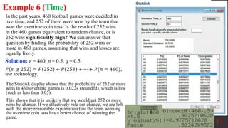 In the past years, 460 football games were decided in
overtime, and 252 of them were won by the team that
won the overtime coin toss. Is the result of 252 wins
in the 460 games equivalent to random chance, or is
252 wins significantly high? We can answer that
question by finding the probability of 252 wins or
more in 460 games, assuming that wins and losses are
equally likely.
11
Example 6 (Time)
Solution: n = 460, p = 0.5, q = 0.5,
𝑃 𝑥 ≥ 252 = 𝑃 252 + 𝑃 253 + ⋯ + 𝑃(𝑛 = 460),
use technology.
The Statdisk display shows that the probability of 252 or more
wins in 460 overtime games is 0.0224 (rounded), which is low
(such as less than 0.05).
This shows that it is unlikely that we would get 252 or more
wins by chance. If we effectively rule out chance, we are left
with the more reasonable explanation that the team winning
the overtime coin toss has a better chance of winning the
game.
 