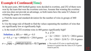 In the past years, 460 football games were decided in overtime, and 252 of them were
won by the team that won the overtime coin toss. Assume that winning the overtime
coin toss does not provide an advantage, so both teams have the same 0.5 chance of
winning the game in overtime.
a. Find the mean and standard deviation for the number of wins in groups of 460
games.
b. Use the range rule of thumb to find the values separating the numbers of wins that
are significantly low or significantly high.
c. Is the result of 252 overtime wins in 460 games significantly high?
12
Example 6 Continued(Time)
Solution: a. BD; n = 460, p = 0.5
q = 0.5, µ = np = (460)(0.5) = 230.0 games
b. µ ± 2σ
µ − 2σ = 230.0 − 2(10.7) = 208.6 games
µ + 2σ = 230.0 + 2(10.7) = 251.4 games
c. The result of 252 wins is significantly high
because it is greater than the value of 251.4 games
found in part (b).
 