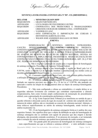Superior Tribunal de Justiça
      SENTENÇA ESTRANGEIRA CONTESTADA Nº 507 - EX (2005/0209540-1)

RELATOR                 : MINISTRO GILSON DIPP
REQUERENTE              : GRAIN PARTNERS SPA
ADVOGADO                : LÚCIA MARIA DE FIGUEIREDO E OUTRO
REQUERIDO               : COOPERATIVA DOS PRODUTORES E TRABALHADORES
                          URBANOS E RURAIS DE SORRISO LTDA - COOPERGRÃO
ADVOGADO                : VANDERLEI LANZ
REQUERIDO               : OITO EXPORTAÇÃO E IMPORTAÇÃO DE CEREAIS E
                          DEFENSIVOS AGRÍCOLAS LTDA
ADVOGADO                : WILSON JOSÉ ANDERSEN BALLAO E OUTROS
                                       EMENTA

                HOMOLOGAÇÃO DE SENTENÇA ARBITRAL ESTRANGEIRA.
CAUÇÃO.          DESNECESSIDADE.           LEI     9.307/96.    APLICAÇÃO        IMEDIATA.
CONSTITUCIONALIDADE. UTILIZAÇÃO DA ARBITRAGEM COMO SOLUÇÃO DE
CONFLITOS. AUSÊNCIA DE VIOLAÇÃO À ORDEM PÚBLICA. IMPOSSIBILIDADE
DE ANÁLISE DO MÉRITO DA RELAÇÃO DE DIREITO MATERIAL. OFENSA AO
CONTRADITÓRIO E À AMPLA DEFESA. INEXISTÊNCIA. REGRA DA EXCEÇÃO DO
CONTRATO NÃO CUMPRIDO. FIXAÇÃO DA VERBA HONORÁRIA. ART. 20, § 4º DO
CPC. PEDIDO DE HOMOLOGAÇÃO DEFERIDO.
                I - Não é exigível a prestação de caução para o requerimento de homologação
de sentença estrangeira. Precedentes do Supremo Tribunal Federal.
                II - A sentença arbitral e sua homologação é regida no Brasil pela Lei nº
9.307/96, sendo a referida Lei de aplicação imediata e constitucional, nos moldes como já
decidido pelo Supremo Tribunal Federal.
                III - Consoante entendimento desta Corte, não viola a ordem pública brasileira
a utilização de arbitragem como meio de solução de conflitos.
                IV - O controle judicial da homologação da sentença arbitral estrangeira está
limitado aos aspectos previstos nos artigos 38 e 39 da Lei nº 9.307/96, não podendo ser
apreciado o mérito da relação de direito material afeto ao objeto da sentença homologanda.
Precedentes.
                V - Não resta configurada a ofensa ao contraditório e à ampla defesa se as
requeridas aderiram livremente aos contratos que continham expressamente a cláusula
compromissória, bem como tiveram amplo conhecimento da instauração do procedimento
arbitral, com a apresentação de considerações preliminares e defesa.
                VI - A Eg. Corte Especial deste Tribunal já se manifestou no sentido de que a
questão referente à discussão acerca da regra da exceção do contrato não cumprido não tem
natureza de ordem pública, não se vinculando ao conceito de soberania nacional. Ademais, o
tema refere-se especificamente ao mérito da sentença homologanda, sendo inviável sua
análise na presente via.
                VII - O ato homologatório da sentença estrangeira limita-se à análise dos seus
requisitos formais. Isto significa dizer que o objeto da delibação na ação de homologação de
sentença estrangeira não se confunde com aquele do processo que deu origem à decisão
alienígena, não possuindo conteúdo econômico. É no processo de execução, a ser instaurado
após a extração da carta de sentença, que poderá haver pretensão de cunho econômico.
                VIII - Em grande parte dos processos de homologação de sentença estrangeira
– mais especificamente aos que se referem a sentença arbitral - o valor atribuído à causa
Documento: 656802 - Inteiro Teor do Acórdão - Site certificado - DJ: 13/11/2006   Página 1 de 16
 