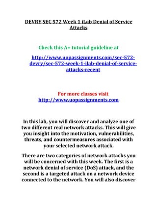 DEVRY SEC 572 Week 1 iLab Denial of Service
Attacks
Check this A+ tutorial guideline at
http://www.uopassignments.com/sec-572-
devry/sec-572-week-1-ilab-denial-of-service-
attacks-recent
For more classes visit
http://www.uopassignments.com
In this lab, you will discover and analyze one of
two different real network attacks. This will give
you insight into the motivation, vulnerabilities,
threats, and countermeasures associated with
your selected network attack.
There are two categories of network attacks you
will be concerned with this week. The first is a
network denial of service (DoS) attack, and the
second is a targeted attack on a network device
connected to the network. You will also discover
 