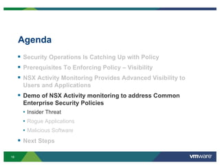 18
Agenda
 Security Operations Is Catching Up with Policy
 Prerequisites To Enforcing Policy – Visibility
 NSX Activity Monitoring Provides Advanced Visibility to
Users and Applications
 Demo of NSX Activity monitoring to address Common
Enterprise Security Policies
• Insider Threat
• Rogue Applications
• Malicious Software
 Next Steps
 