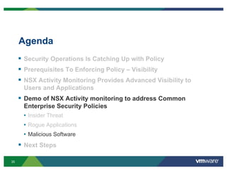 35
Agenda
 Security Operations Is Catching Up with Policy
 Prerequisites To Enforcing Policy – Visibility
 NSX Activity Monitoring Provides Advanced Visibility to
Users and Applications
 Demo of NSX Activity monitoring to address Common
Enterprise Security Policies
• Insider Threat
• Rogue Applications
• Malicious Software
 Next Steps
 