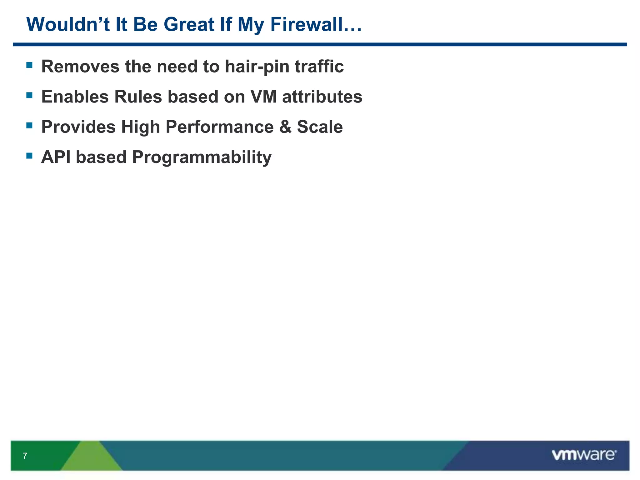 7
Wouldn’t It Be Great If My Firewall…
 Removes the need to hair-pin traffic
 Enables Rules based on VM attributes
 Provides High Performance & Scale
 API based Programmability
 