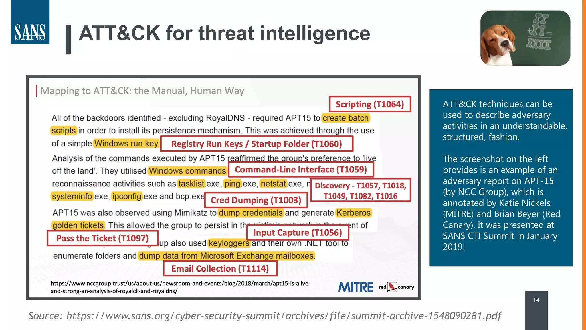 ATT&CK for threat intelligence
ATT&CK techniques can be
used to describe adversary
activities in an understandable,
structured, fashion.
The screenshot on the left
provides is an example of an
adversary report on APT-15
(by NCC Group), which is
annotated by Katie Nickels
(MITRE) and Brian Beyer (Red
Canary). It was presented at
SANS CTI Summit in January
2019!
Source: https://www.sans.org/cyber-security-summit/archives/file/summit-archive-1548090281.pdf
14
 