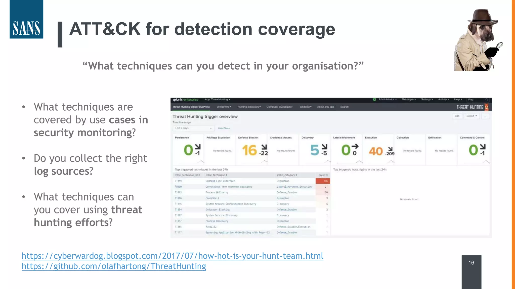 ATT&CK for detection coverage
16
https://cyberwardog.blogspot.com/2017/07/how-hot-is-your-hunt-team.html
https://github.com/olafhartong/ThreatHunting
“What techniques can you detect in your organisation?”
• What techniques are
covered by use cases in
security monitoring?
• Do you collect the right
log sources?
• What techniques can
you cover using threat
hunting efforts?
 