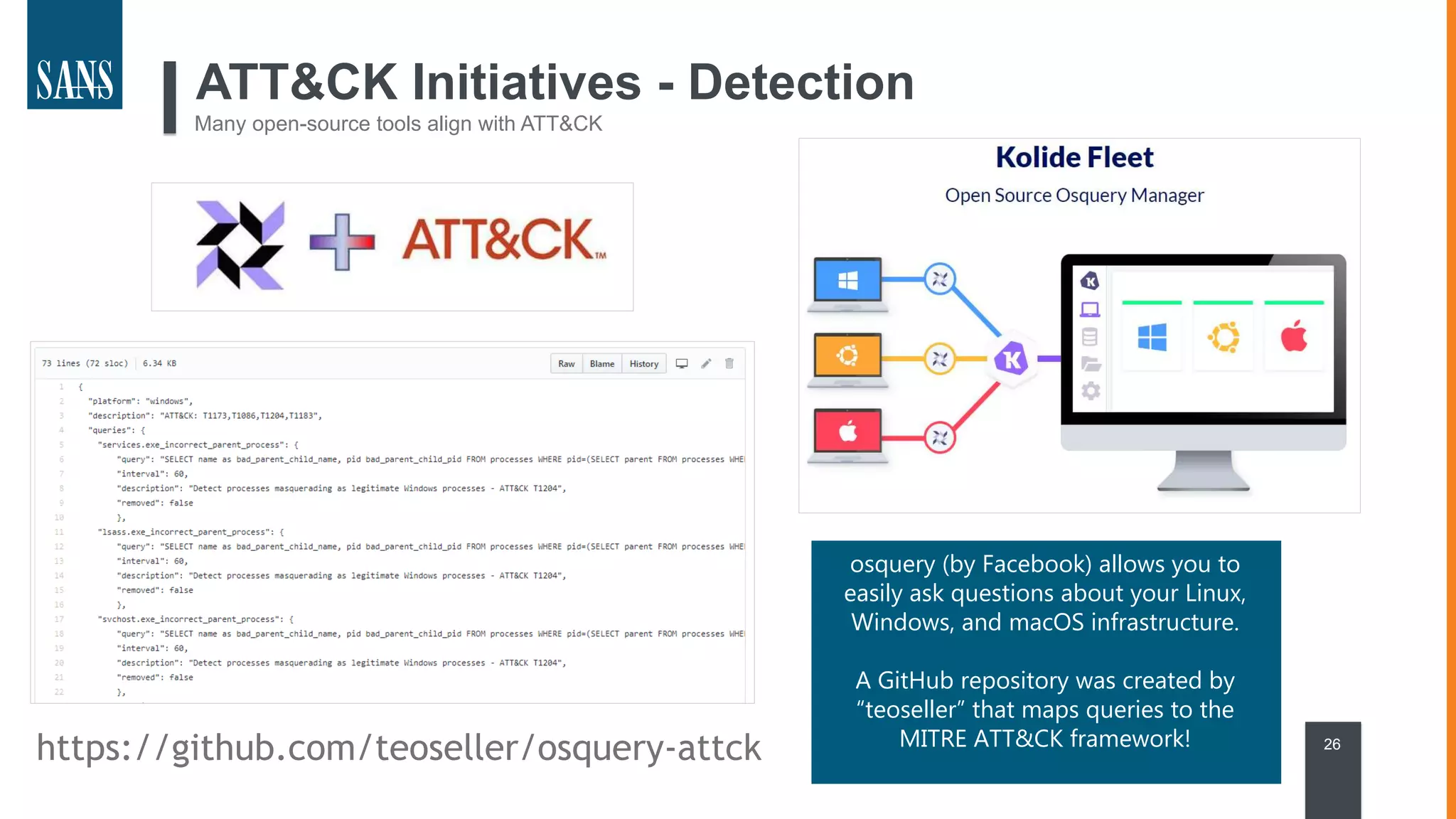 26
ATT&CK Initiatives - Detection
Many open-source tools align with ATT&CK
https://github.com/teoseller/osquery-attck
osquery (by Facebook) allows you to
easily ask questions about your Linux,
Windows, and macOS infrastructure.
A GitHub repository was created by
“teoseller” that maps queries to the
MITRE ATT&CK framework!
 