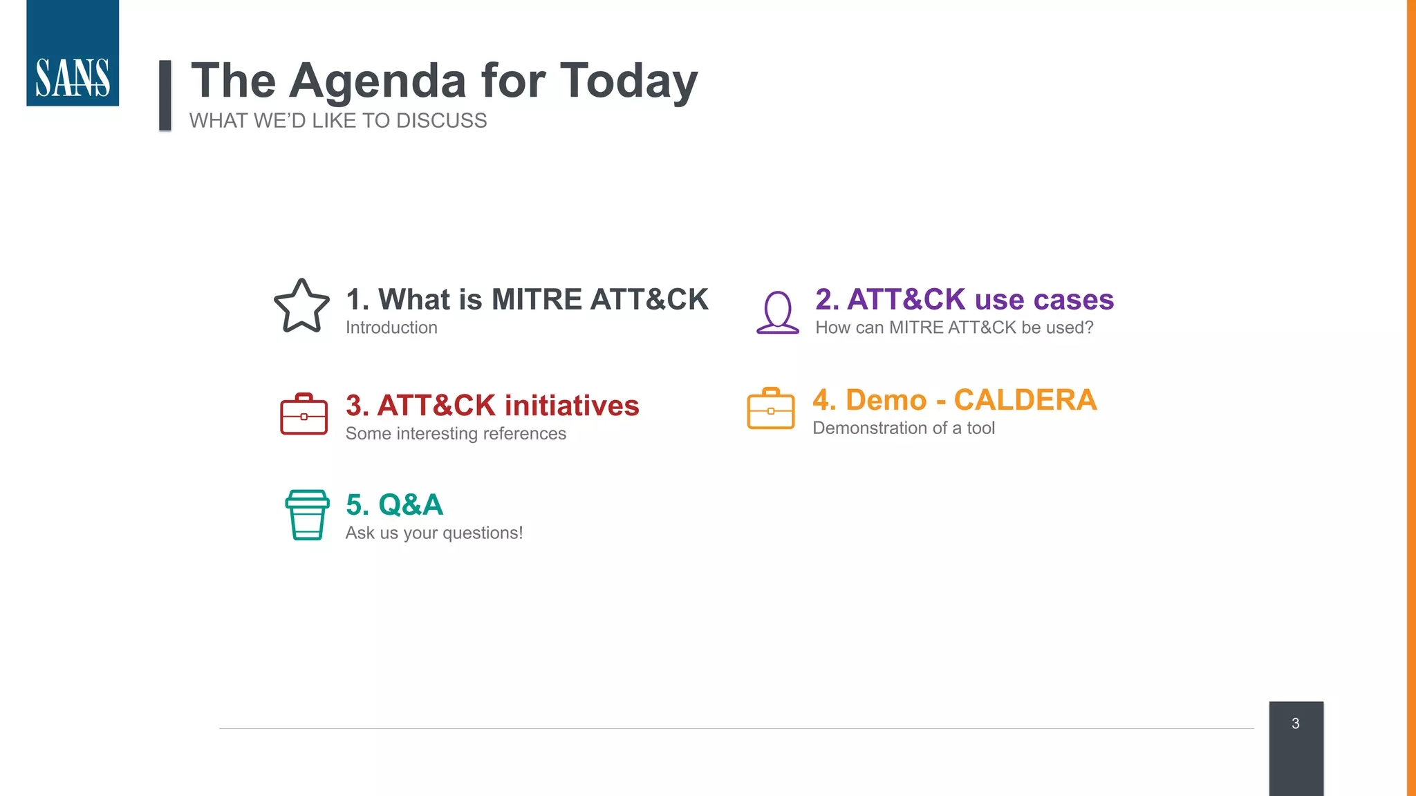 1. What is MITRE ATT&CK
Introduction
3
The Agenda for Today
WHAT WE’D LIKE TO DISCUSS
2. ATT&CK use cases
How can MITRE ATT&CK be used?
3. ATT&CK initiatives
Some interesting references
5. Q&A
Ask us your questions!
4. Demo - CALDERA
Demonstration of a tool
 