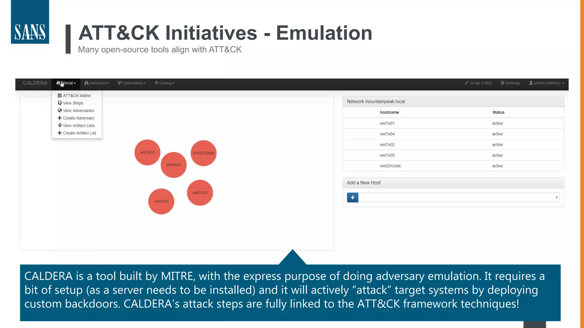 31
ATT&CK Initiatives - Emulation
Many open-source tools align with ATT&CK
CALDERA is a tool built by MITRE, with the express purpose of doing adversary emulation. It requires a
bit of setup (as a server needs to be installed) and it will actively “attack” target systems by deploying
custom backdoors. CALDERA’s attack steps are fully linked to the ATT&CK framework techniques!
 