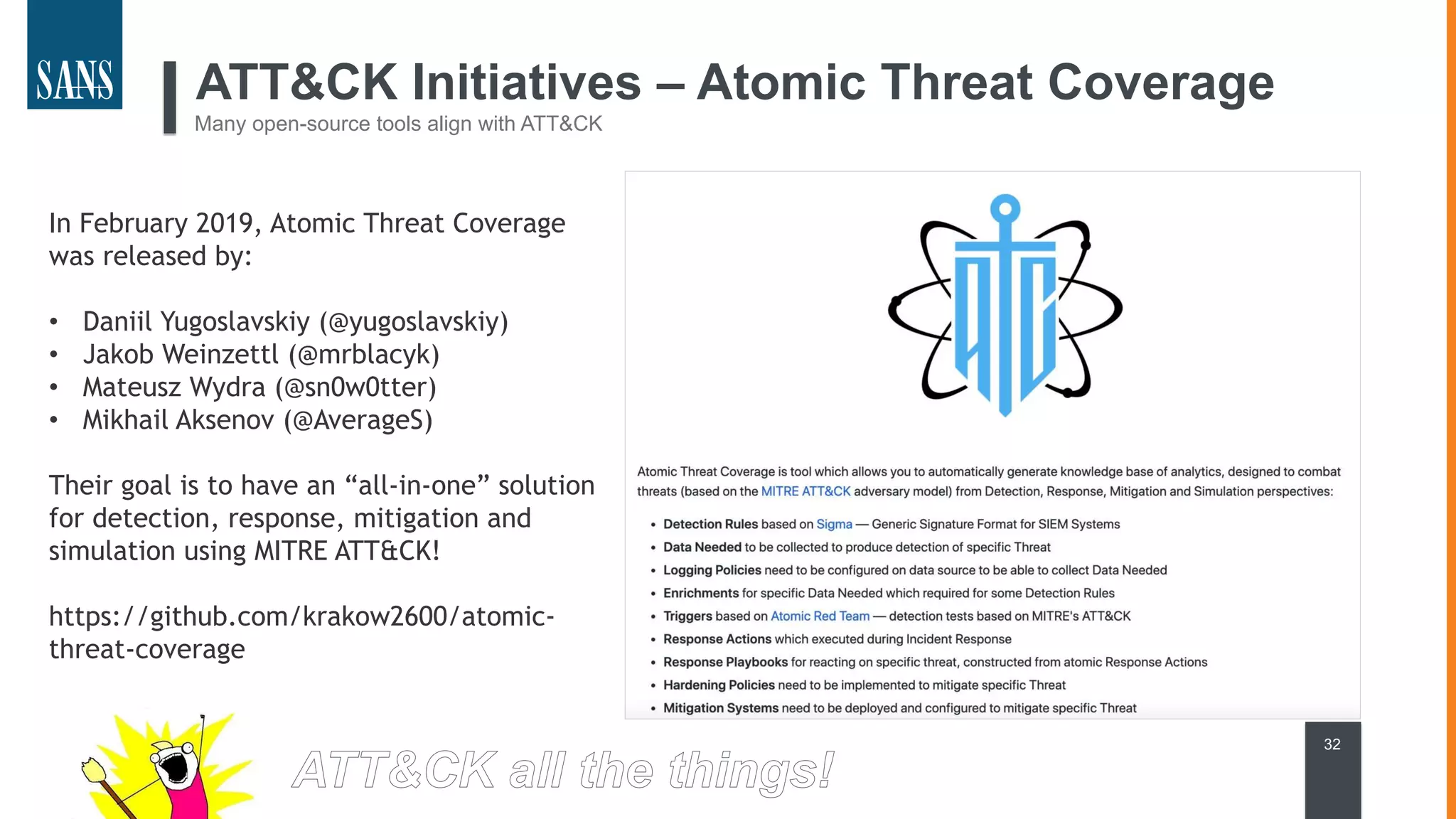 ATT&CK Initiatives – Atomic Threat Coverage
Many open-source tools align with ATT&CK
32
In February 2019, Atomic Threat Coverage
was released by:
• Daniil Yugoslavskiy (@yugoslavskiy)
• Jakob Weinzettl (@mrblacyk)
• Mateusz Wydra (@sn0w0tter)
• Mikhail Aksenov (@AverageS)
Their goal is to have an “all-in-one” solution
for detection, response, mitigation and
simulation using MITRE ATT&CK!
https://github.com/krakow2600/atomic-
threat-coverage
 