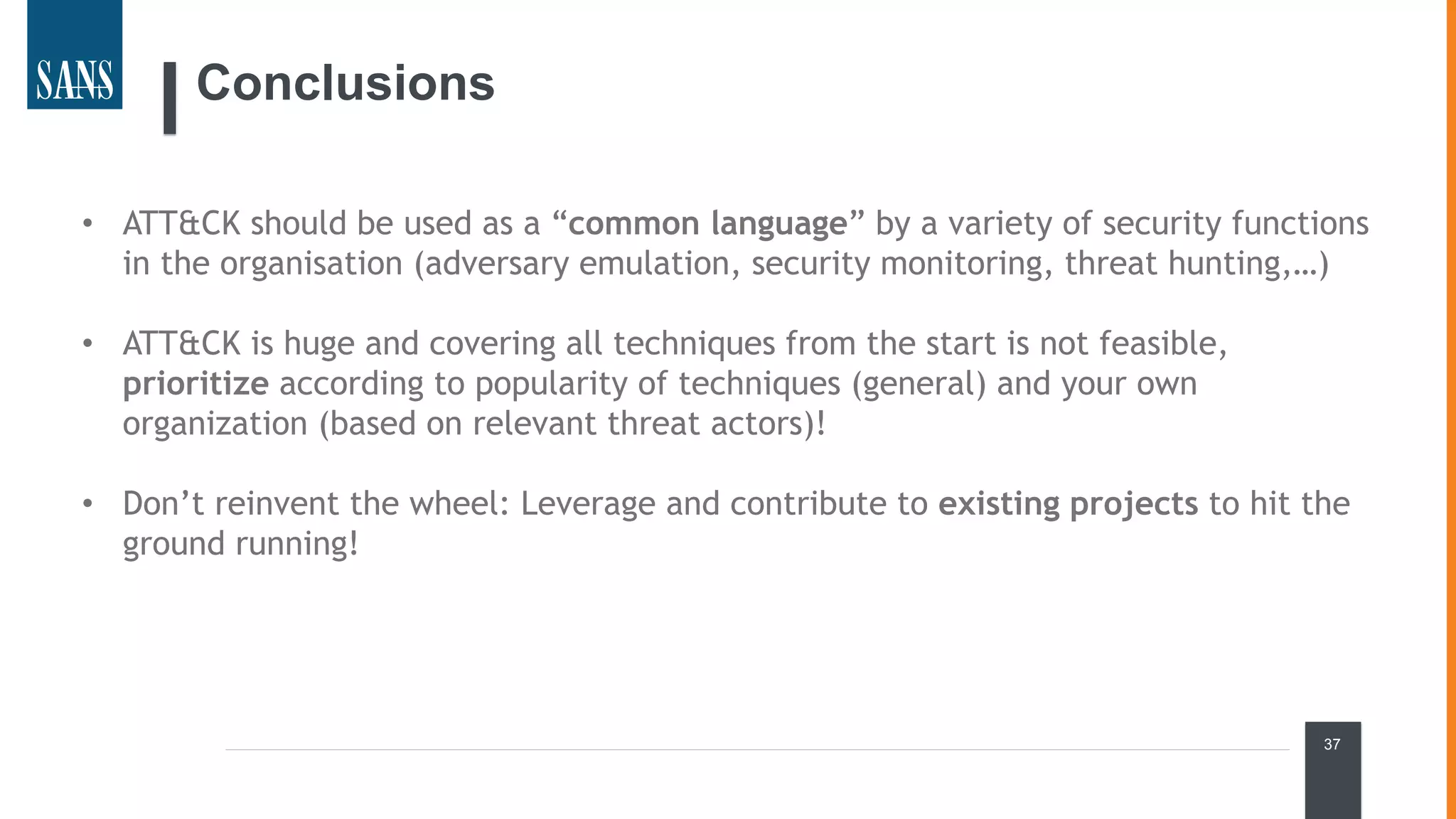 37
Conclusions
• ATT&CK should be used as a “common language” by a variety of security functions
in the organisation (adversary emulation, security monitoring, threat hunting,…)
• ATT&CK is huge and covering all techniques from the start is not feasible,
prioritize according to popularity of techniques (general) and your own
organization (based on relevant threat actors)!
• Don’t reinvent the wheel: Leverage and contribute to existing projects to hit the
ground running!
 