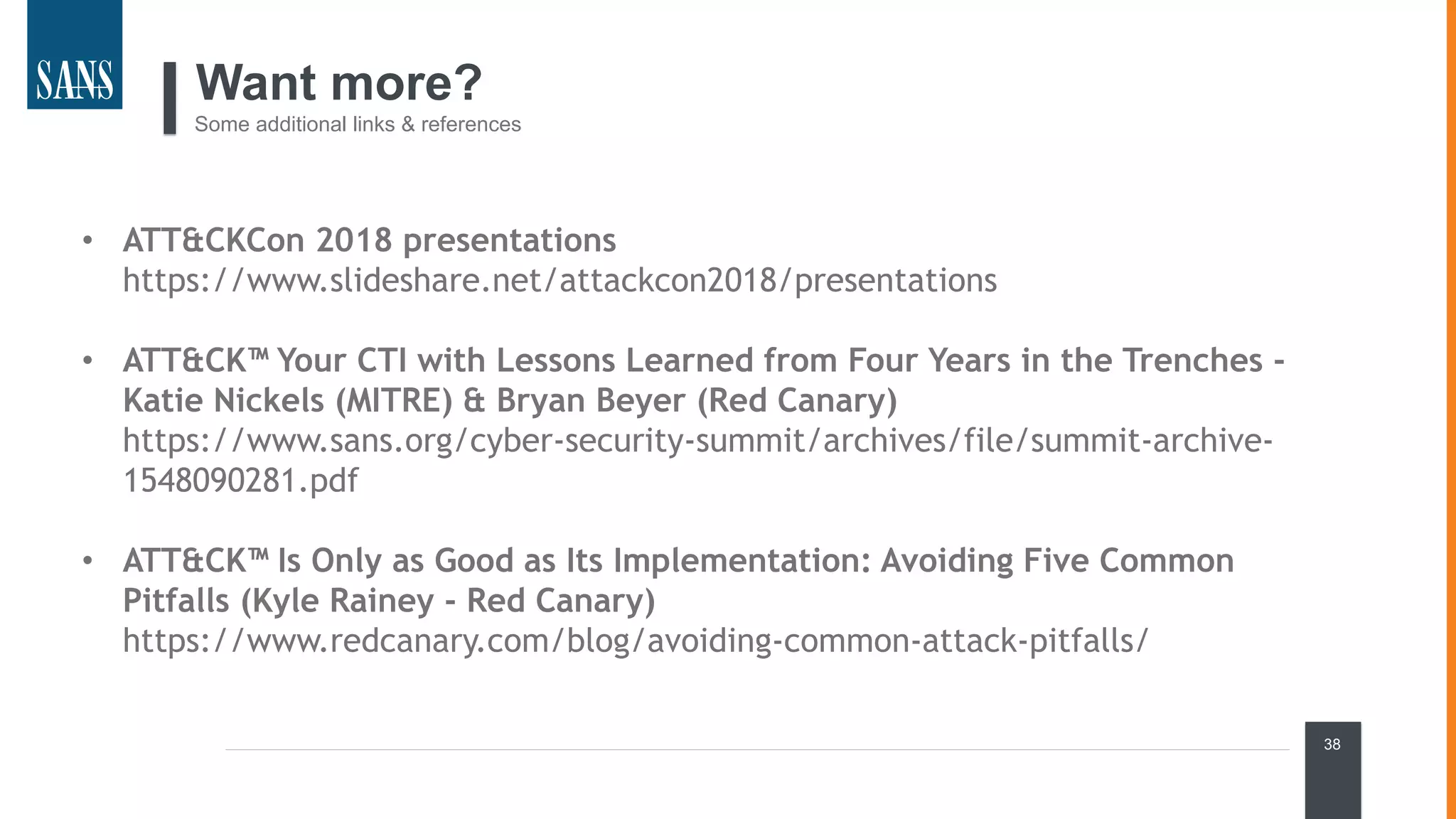 38
Want more?
Some additional links & references
• ATT&CKCon 2018 presentations
https://www.slideshare.net/attackcon2018/presentations
• ATT&CK™ Your CTI with Lessons Learned from Four Years in the Trenches -
Katie Nickels (MITRE) & Bryan Beyer (Red Canary)
https://www.sans.org/cyber-security-summit/archives/file/summit-archive-
1548090281.pdf
• ATT&CK™ Is Only as Good as Its Implementation: Avoiding Five Common
Pitfalls (Kyle Rainey - Red Canary)
https://www.redcanary.com/blog/avoiding-common-attack-pitfalls/
 