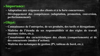 Importance:
– Adaptation aux exigences des clients et à la forte concurrence;
– Développement des compétences (adaptation, promotion, conversion,
perfectionnement).
Objet:
– Connaissance de l’entreprise, de ses produits, des tarifs et dérogations;
– Maîtrise de l’étendu de ses responsabilités et des règles de travail
(normes visites, etc.);
– Connaissance des caractéristiques des clients (comportements) et de
des concurrents (modes d’action);
– Maitrise des techniques de gestion (PV, tableau de bord, etc.);
– …
 