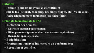 Modes:
–Initiale (pour les nouveaux) vs continue;
–Sur le tas (tutorat, coaching, réunions, stages, etc.) vs en salle;
–Faire (département formation) ou faire-faire.
Plan de formation de la FV:
– Détection des besoins:
 Entretien annuel d’appréciation
 Bilan personnel (personnalité, compétences, aspirations)
 Demandes spontanées, etc.
–Budgétisation;
–Programmation avec indicateurs de performance;
–Exécution et contrôle.
 