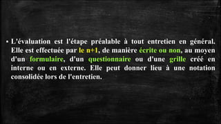  L'évaluation est l'étape préalable à tout entretien en général.
Elle est effectuée par le n+1, de manière écrite ou non, au moyen
d'un formulaire, d'un questionnaire ou d'une grille créé en
interne ou en externe. Elle peut donner lieu à une notation
consolidée lors de l'entretien.
 