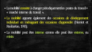  Lamobilitéconsisteàchangerpériodiquementles postesdu travail=
« marché interne du travail ».
 La mobilité apporte également des occasions de développement
individuel en ménageant des occasions d’apprendre (Herriot et
P
emberton, 1995).
 La mobilité peut être interne comme elle peut être externe, ou
mixte.
 