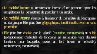  La mobilité interne = recrutement interne d’une personne ayant les
com
pétences lui permettant de postuler à un emploi;
 La mobilité interne s’exerce à l’intérieur du périmètre de l’entreprise
ou du groupe. Elle peut être géographique, fonctionnelle, avec ou sans
promotion.
 Elle peut être choisie par le salarié (mutation, reconversion) ou subie
(redéploiement d’effectifs de fonctions en surnombre vers d’autres
fonctions pour lesquelles existe un fort besoin en effectifs),
reclassement, recon
version).
 