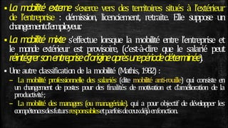  La mobilité externe s’exerce vers des territoires situés à l’extérieur
de l’entreprise : démission, licenciement, retraite. Elle suppose un
changementd’employeur
.
 La mobilité mixte s’effectue lorsque la mobilité entre l’entreprise et
le monde extérieur est provisoire, (c’est-à-dire que le salarié peut
réintégrersonentreprised’origineaprèsunepériodedéterminée).
 Une autre classification de la mobilité (Mathis, 1982) :
– La mobilité professionnelle des salariés (dite mobilité anti-rouille) qui consiste en
un changement de postes pour des finalités de motivation et d’amélioration de la
productivité;
– La mobilité des managers (ou managériale). qui a pour objectif de développer les
compétencesdesfutursresponsablesetparfoisdeceuxdéjàenfonction.
 