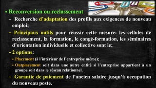  Reconversion ou reclassement
– Recherche d’adaptation des profils aux exigences de nouveau
emploi;
– Principaux outils pour réussir cette mesure: les cellules de
reclassement, la formation, le congé-formation, les séminaires
d’orientation individuelle et collective sont le;
–2 options:
 Placement (à l’intérieur de l’entreprise même);
 Outplacement soit dans une autre entité si l’entreprise appartient à un
groupe soit dans le réseau relationnel.
– Garantie de paiement de l’ancien salaire jusqu’à occupation
du nouveau poste.
 