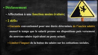  Déclassement
–Affectation à une fonction moins évaluée;
–2 défis:
 Garantie conventionnel pour une durée déterminée de l’ancien salaire
annuel le temps que le salarié prenne ses dispositions puis versement
du nouveau salaire équivalent au poste actuel;
 Limiter l’impact de la baisse du salaire sur les cotisations sociales.
 