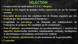  Examen lettre de motivation et CV (Cv-théque);
 Chasse de tête auprès de grandes écoles, concurrents ou sur les réseaux
sociaux;
 Rencontre directe avec des candidats lors de forums organisés par des
écoles ou par des groupements d'entreprises ;
 Cooptation ou parrainage : on demande aux collaborateurs de
l'entreprise de proposer des candidats qu'ils connaissent ;
 Tests d'aptitudes (psychométriques ou psychotechniques) = mesurer les
capacités intellectuelles (mémoire, raisonnement, curiosité, intelligence)
et physiologiques (dynamisme, motricité) du vendeur.
 Tests d'attitudes situationnelles (traits dominants de la personnalité).
 L’entretien
 