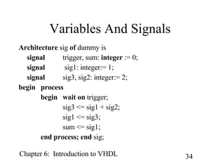 Variables And Signals Architecture  sig  of  dummy is signal trigger, sum:  integer  := 0; signal  sig1: integer:= 1; signal   sig3, sig2: integer:= 2; begin process begin wait on  trigger; sig3 <= sig1 + sig2; sig1 <= sig3; sum <= sig1; end process; end  sig; 