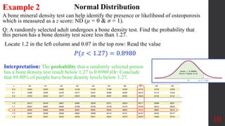 A bone mineral density test can help identify the presence or likelihood of osteoporosis
which is measured as a z score: ND (µ = 0 & σ = 1).
Q: A randomly selected adult undergoes a bone density test. Find the probability that
this person has a bone density test score less than 1.27.
10
Example 2 Normal Distribution
Locate 1.2 in the left column and 0.07 in the top row: Read the value
Interpretation: The probability that a randomly selected person
has a bone density test result below 1.27 is 0.8980 (Or: Conclude
that 89.80% of people have bone density levels below 1.27.
𝑃(𝑧 < 1.27) = 0.8980
 