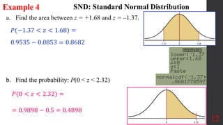 12
a. Find the area between z = +1.68 and z = –1.37.
b. Find the probability: P(0 < z < 2.32)
Example 4 SND: Standard Normal Distribution
𝑃(0 < 𝑧 < 2.32) =
𝑃(−1.37 < 𝑧 < 1.68) =
0.9535 − 0.0853 = 0.8682
= 0.9898 − 0.5 = 0.4898
 