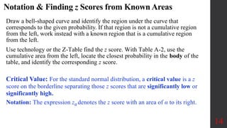 Notation & Finding z Scores from Known Areas
14
Draw a bell-shaped curve and identify the region under the curve that
corresponds to the given probability. If that region is not a cumulative region
from the left, work instead with a known region that is a cumulative region
from the left.
Use technology or the Z-Table find the z score. With Table A-2, use the
cumulative area from the left, locate the closest probability in the body of the
table, and identify the corresponding z score.
Critical Value: For the standard normal distribution, a critical value is a z
score on the borderline separating those z scores that are significantly low or
significantly high.
Notation: The expression zα denotes the z score with an area of α to its right.
 