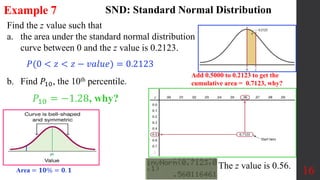 16
Find the z value such that
a. the area under the standard normal distribution
curve between 0 and the z value is 0.2123.
b. Find 𝑃10, the 10th percentile.
Example 7 SND: Standard Normal Distribution
𝑃(0 < 𝑧 < 𝑧 − 𝑣𝑎𝑙𝑢𝑒) = 0.2123
Add 0.5000 to 0.2123 to get the
cumulative area = 0.7123, why?
The z value is 0.56.
𝑃10 = −1.28, why?
Area = 𝟏𝟎% = 𝟎. 𝟏
 