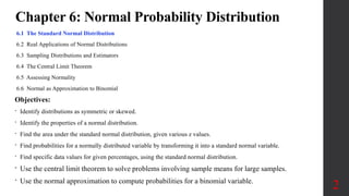 Chapter 6: Normal Probability Distribution
6.1 The Standard Normal Distribution
6.2 Real Applications of Normal Distributions
6.3 Sampling Distributions and Estimators
6.4 The Central Limit Theorem
6.5 Assessing Normality
6.6 Normal as Approximation to Binomial
2
Objectives:
• Identify distributions as symmetric or skewed.
• Identify the properties of a normal distribution.
• Find the area under the standard normal distribution, given various z values.
• Find probabilities for a normally distributed variable by transforming it into a standard normal variable.
• Find specific data values for given percentages, using the standard normal distribution.
• Use the central limit theorem to solve problems involving sample means for large samples.
• Use the normal approximation to compute probabilities for a binomial variable.
 