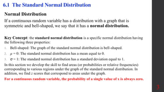 6.1 The Standard Normal Distribution
Normal Distribution
If a continuous random variable has a distribution with a graph that is
symmetric and bell-shaped, we say that it has a normal distribution.
3
Key Concept: the standard normal distribution is a specific normal distribution having
the following three properties:
1. Bell-shaped: The graph of the standard normal distribution is bell-shaped.
2. µ = 0: The standard normal distribution has a mean equal to 0.
3. σ = 1: The standard normal distribution has a standard deviation equal to 1.
In this section we develop the skill to find areas (or probabilities or relative frequencies)
corresponding to various regions under the graph of the standard normal distribution. In
addition, we find z scores that correspond to areas under the graph.
For a continuous random variable, the probability of a single value of x is always zero.
 