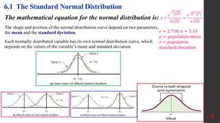 The mathematical equation for the normal distribution is:
The shape and position of the normal distribution curve depend on two parameters,
the mean and the standard deviation.
Each normally distributed variable has its own normal distribution curve, which
depends on the values of the variable’s mean and standard deviation.
4
6.1 The Standard Normal Distribution
𝑒 ≈ 2.718, 𝜋 ≈ 3.14
𝜇 = population mean
𝜎 = population
standard deviation
𝑦 =
𝑒
−
(𝑥−𝜇)2
(2𝜎2)
𝜎 2𝜋
=
𝑒
−
1
2
𝑥−𝜇
𝜎
2
𝜎 2𝜋
 
