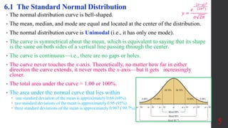• The normal distribution curve is bell-shaped.
• The mean, median, and mode are equal and located at the center of the distribution.
• The normal distribution curve is Unimodal (i.e., it has only one mode).
• The curve is symmetrical about the mean, which is equivalent to saying that its shape
is the same on both sides of a vertical line passing through the center.
• The curve is continuous—i.e., there are no gaps or holes.
• The curve never touches the x-axis. Theoretically, no matter how far in either
direction the curve extends, it never meets the x-axis—but it gets increasingly
closer.
• The total area under the curve = 1.00 or 100%.
• The area under the normal curve that lies within
 one standard deviation of the mean is approximately 0.68 (68%).
 two standard deviations of the mean is approximately 0.95 (95%).
 three standard deviations of the mean is approximately 0.997 ( 99.7%).
5
6.1 The Standard Normal Distribution
𝑦 =
𝑒
−
(𝑥−𝜇)2
(2𝜎2)
𝜎 2𝜋
 