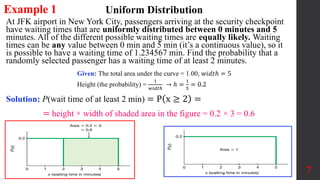Example 1
At JFK airport in New York City, passengers arriving at the security checkpoint
have waiting times that are uniformly distributed between 0 minutes and 5
minutes. All of the different possible waiting times are equally likely. Waiting
times can be any value between 0 min and 5 min (it’s a continuous value), so it
is possible to have a waiting time of 1.234567 min. Find the probability that a
randomly selected passenger has a waiting time of at least 2 minutes.
7
Uniform Distribution
Given: The total area under the curve = 1.00, 𝑤𝑖𝑑𝑡ℎ = 5
Height (the probability) =
1
𝑤𝑖𝑑𝑡ℎ
→ ℎ =
1
5
= 0.2
Solution: P(wait time of at least 2 min) = P x ≥ 2 =
= height × width of shaded area in the figure = 0.2 × 3 = 0.6
 
