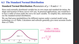 Standard Normal Distribution: Parameters of µ = 0 and σ = 1
Since each normally distributed variable has its own mean and standard deviation, the
shape and location of these curves will vary. In practical applications, one would have
to have a table of areas under the curve for each variable. To simplify this, statisticians
use the standard normal distribution.
We can find areas (probabilities) for different regions under a normal model using
technology or a Z-Table. Calculators and software generally give more accurate results
than a Z-Table.
8
6.1 The Standard Normal Distribution
𝑧 =
value − mean
standard deviation
𝑧 =
𝑥 − 𝜇
𝜎
 