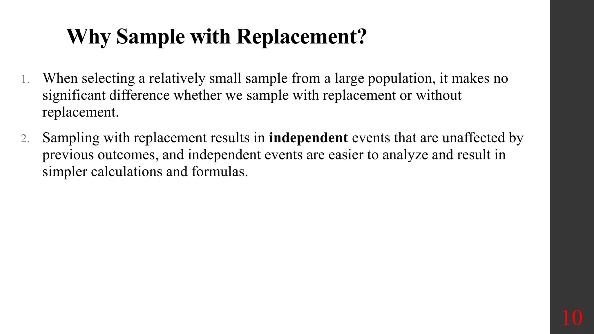Why Sample with Replacement?
1. When selecting a relatively small sample from a large population, it makes no
significant difference whether we sample with replacement or without
replacement.
2. Sampling with replacement results in independent events that are unaffected by
previous outcomes, and independent events are easier to analyze and result in
simpler calculations and formulas.
10
 