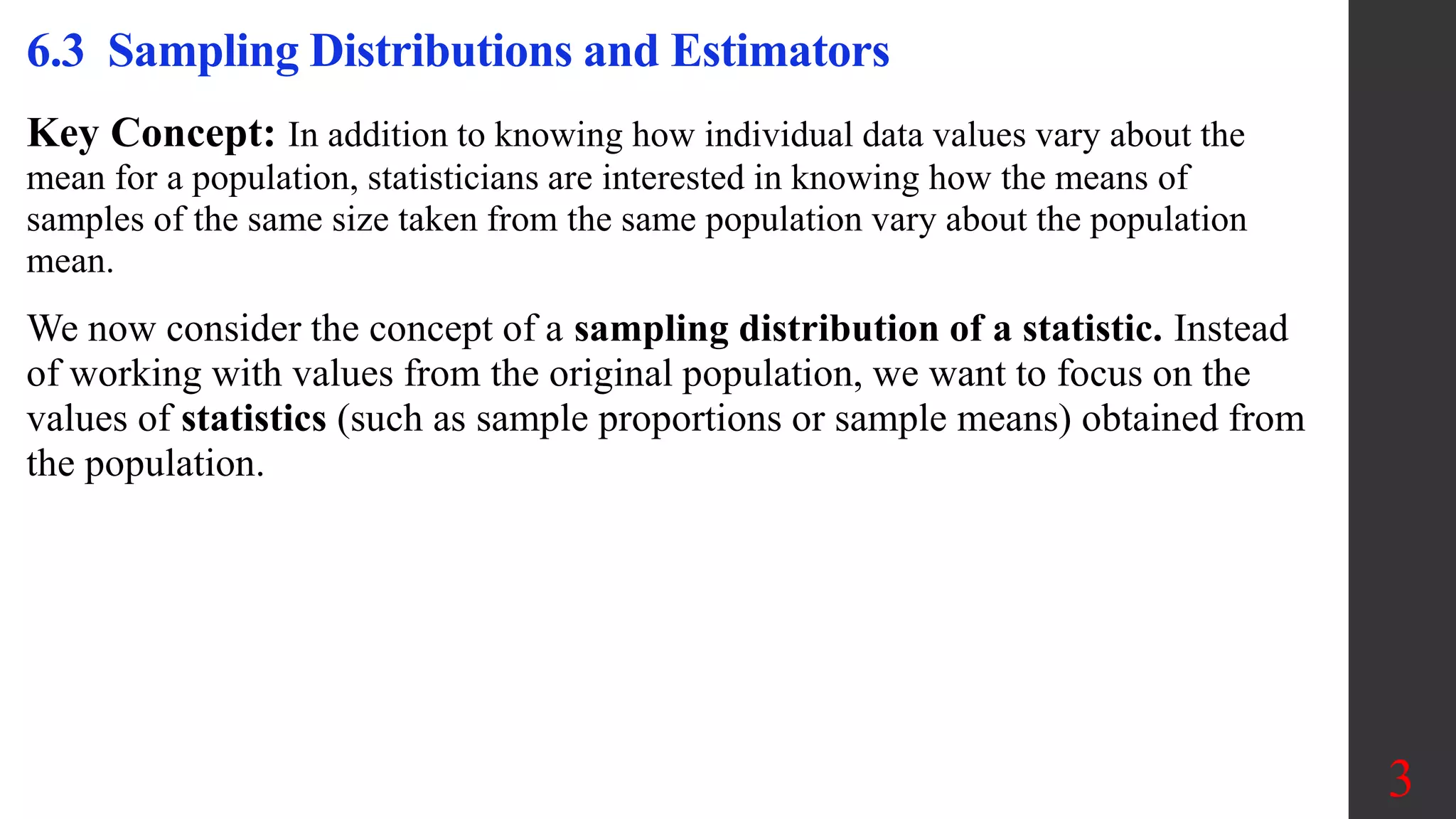 Key Concept: In addition to knowing how individual data values vary about the
mean for a population, statisticians are interested in knowing how the means of
samples of the same size taken from the same population vary about the population
mean.
We now consider the concept of a sampling distribution of a statistic. Instead
of working with values from the original population, we want to focus on the
values of statistics (such as sample proportions or sample means) obtained from
the population.
6.3 Sampling Distributions and Estimators
3
 