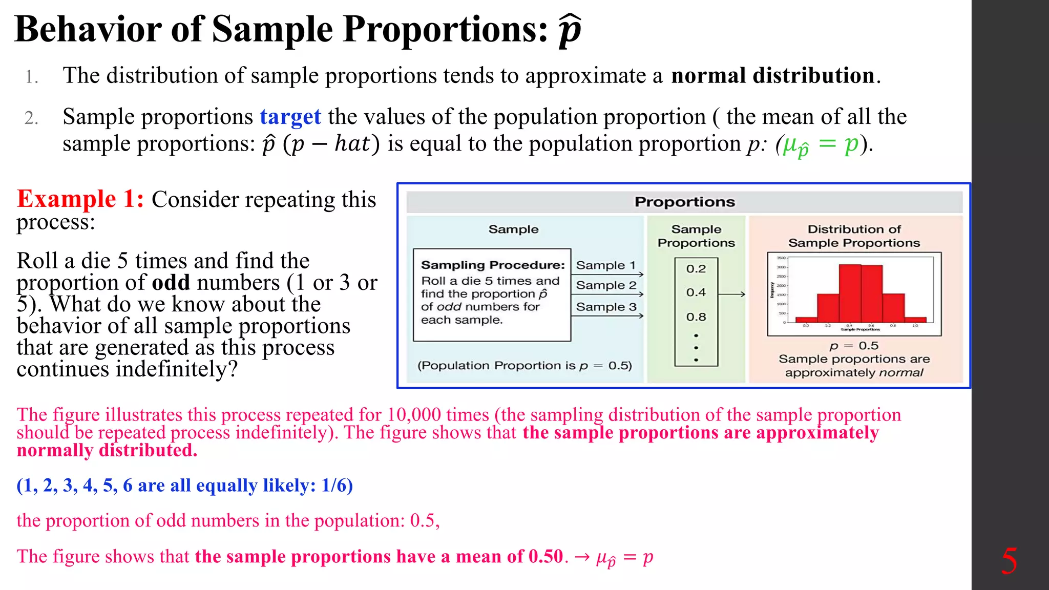 Behavior of Sample Proportions: 𝒑
1. The distribution of sample proportions tends to approximate a normal distribution.
2. Sample proportions target the values of the population proportion ( the mean of all the
sample proportions: 𝑝 (𝑝 − ℎ𝑎𝑡) is equal to the population proportion p: (𝜇𝑝 = 𝑝).
5
Example 1: Consider repeating this
process:
Roll a die 5 times and find the
proportion of odd numbers (1 or 3 or
5). What do we know about the
behavior of all sample proportions
that are generated as this process
continues indefinitely?
The figure illustrates this process repeated for 10,000 times (the sampling distribution of the sample proportion
should be repeated process indefinitely). The figure shows that the sample proportions are approximately
normally distributed.
(1, 2, 3, 4, 5, 6 are all equally likely: 1/6)
the proportion of odd numbers in the population: 0.5,
The figure shows that the sample proportions have a mean of 0.50. → 𝜇𝑝 = 𝑝
 