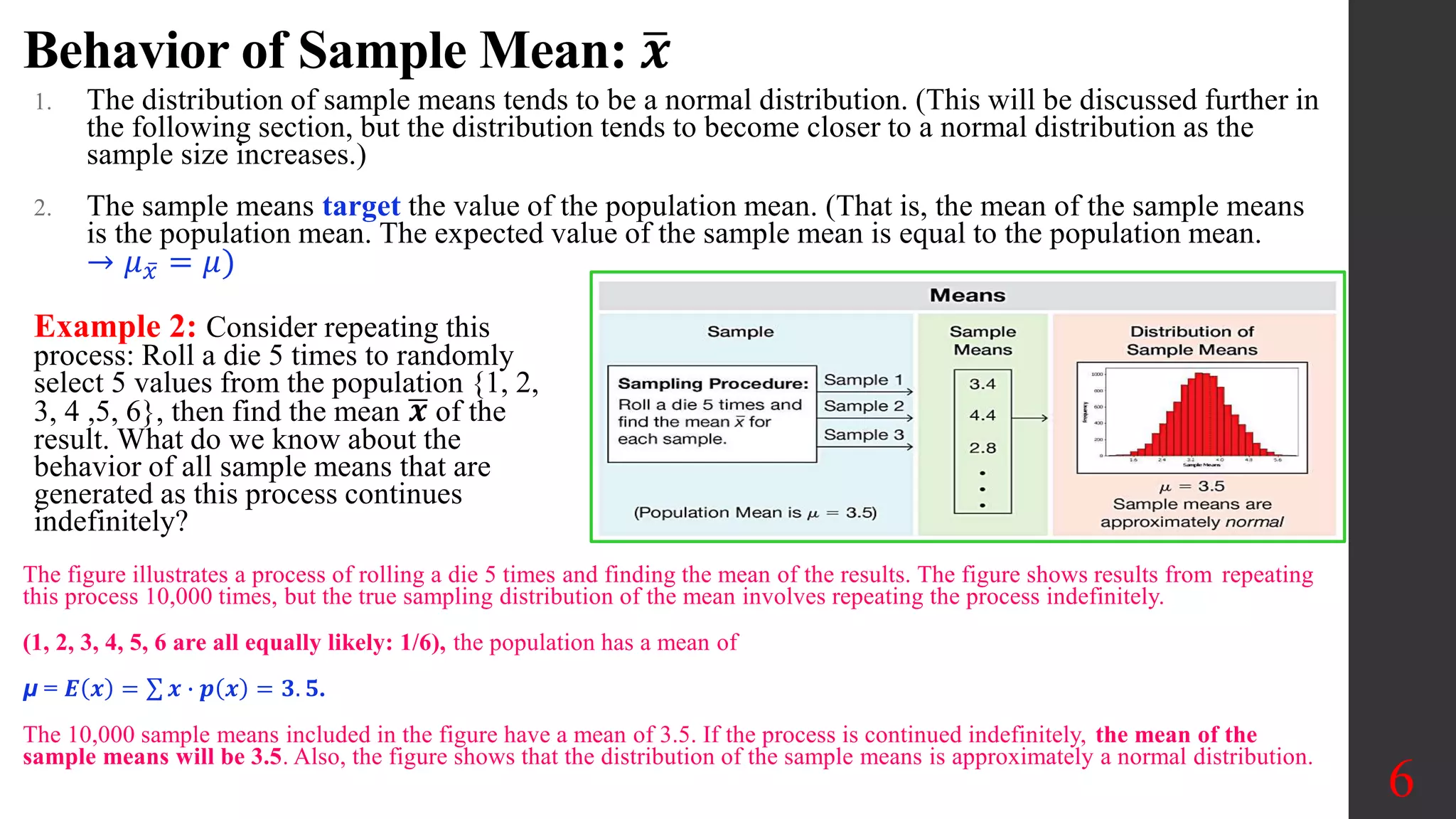 Behavior of Sample Mean: 𝒙
1. The distribution of sample means tends to be a normal distribution. (This will be discussed further in
the following section, but the distribution tends to become closer to a normal distribution as the
sample size increases.)
2. The sample means target the value of the population mean. (That is, the mean of the sample means
is the population mean. The expected value of the sample mean is equal to the population mean.
→ 𝜇𝑥 = 𝜇)
6
Example 2: Consider repeating this
process: Roll a die 5 times to randomly
select 5 values from the population {1, 2,
3, 4 ,5, 6}, then find the mean 𝒙 of the
result. What do we know about the
behavior of all sample means that are
generated as this process continues
indefinitely?
The figure illustrates a process of rolling a die 5 times and finding the mean of the results. The figure shows results from repeating
this process 10,000 times, but the true sampling distribution of the mean involves repeating the process indefinitely.
(1, 2, 3, 4, 5, 6 are all equally likely: 1/6), the population has a mean of
μ = 𝑬 𝒙 = 𝒙 ∙ 𝒑 𝒙 = 𝟑. 𝟓.
The 10,000 sample means included in the figure have a mean of 3.5. If the process is continued indefinitely, the mean of the
sample means will be 3.5. Also, the figure shows that the distribution of the sample means is approximately a normal distribution.
 