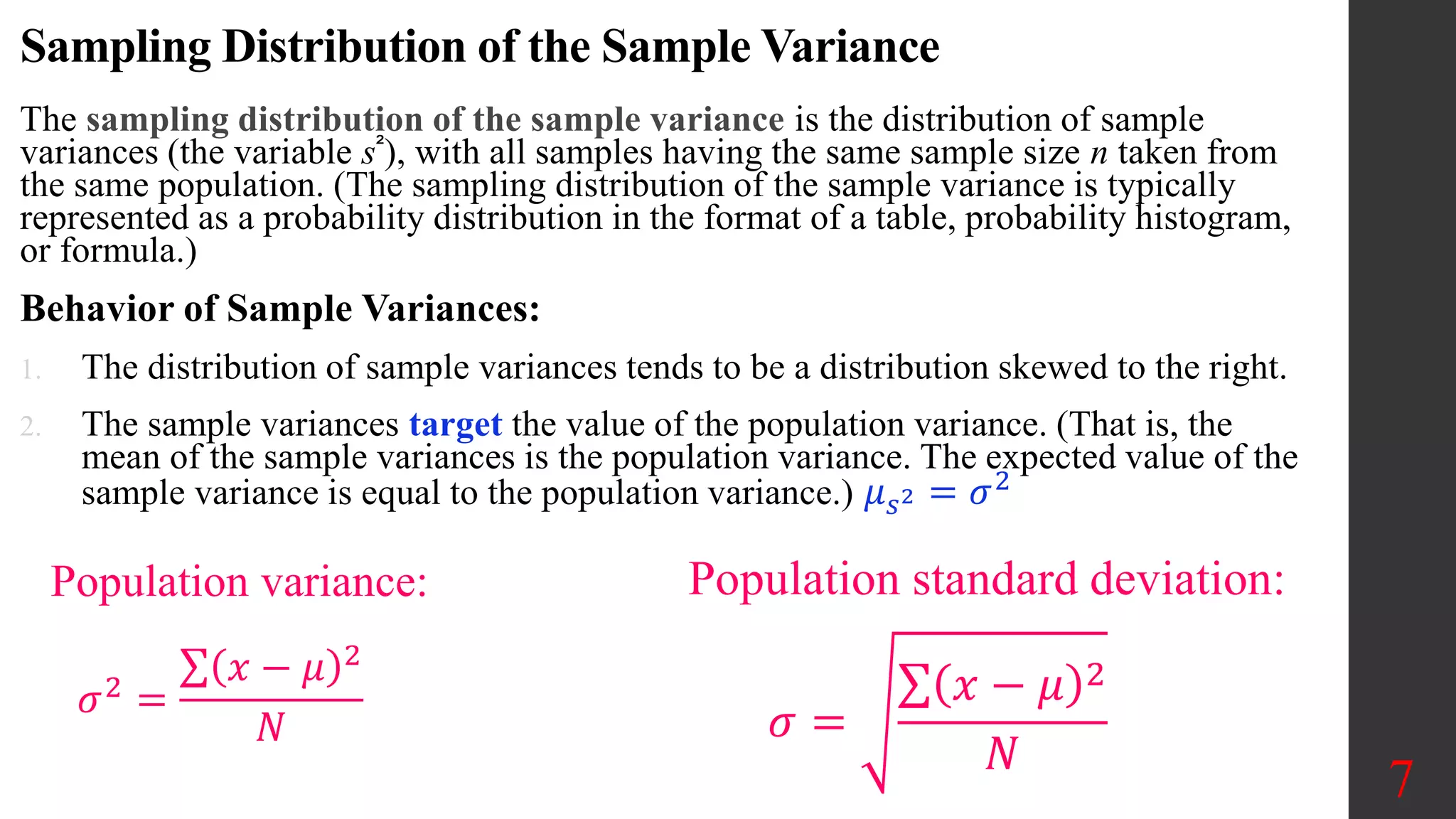 Sampling Distribution of the Sample Variance
The sampling distribution of the sample variance is the distribution of sample
variances (the variable s²), with all samples having the same sample size n taken from
the same population. (The sampling distribution of the sample variance is typically
represented as a probability distribution in the format of a table, probability histogram,
or formula.)
Behavior of Sample Variances:
1. The distribution of sample variances tends to be a distribution skewed to the right.
2. The sample variances target the value of the population variance. (That is, the
mean of the sample variances is the population variance. The expected value of the
sample variance is equal to the population variance.) 𝜇𝑠2 = 𝜎2
7
Population standard deviation:
Population variance:
𝜎2
=
𝑥 − 𝜇 2
𝑁 𝜎 =
𝑥 − 𝜇 2
𝑁
 