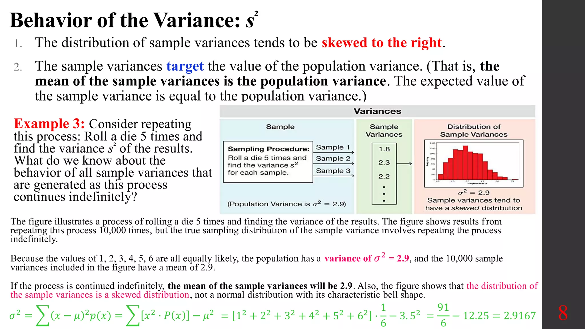 Behavior of the Variance: s²
1. The distribution of sample variances tends to be skewed to the right.
2. The sample variances target the value of the population variance. (That is, the
mean of the sample variances is the population variance. The expected value of
the sample variance is equal to the population variance.)
8
Example 3: Consider repeating
this process: Roll a die 5 times and
find the variance s² of the results.
What do we know about the
behavior of all sample variances that
are generated as this process
continues indefinitely?
The figure illustrates a process of rolling a die 5 times and finding the variance of the results. The figure shows results from
repeating this process 10,000 times, but the true sampling distribution of the sample variance involves repeating the process
indefinitely.
Because the values of 1, 2, 3, 4, 5, 6 are all equally likely, the population has a variance of 𝜎2
= 2.9, and the 10,000 sample
variances included in the figure have a mean of 2.9.
If the process is continued indefinitely, the mean of the sample variances will be 2.9. Also, the figure shows that the distribution of
the sample variances is a skewed distribution, not a normal distribution with its characteristic bell shape.
𝜎2
= 𝑥 − 𝜇 2
𝑝(𝑥) = 𝑥2
⋅ 𝑃 𝑥 − 𝜇2
= 12 + 22 + 32 + 42 + 52 + 62 ⋅
1
6
− 3. 52 =
91
6
− 12.25 = 2.9167
 