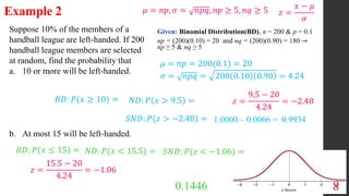 8
Suppose 10% of the members of a
handball league are left-handed. If 200
handball league members are selected
at random, find the probability that
a. 10 or more will be left-handed.
b. At most 15 will be left-handed.
Example 2
Given: Binomial Distribution(BD), n = 200 & p = 0.1
np = (200)(0.10) = 20 and nq = (200)(0.90) = 180 ⇾
np ≥ 5 & nq ≥ 5
𝜇 = 𝑛𝑝 = 200(0.1) = 20
𝜎 = 𝑛𝑝𝑞 = 200 0.10 0.90 = 4.24
𝐵𝐷: 𝑃(𝑥 ≥ 10) = 𝑁𝐷: 𝑃(𝑥 > 9.5) = 𝑧 =
9.5 − 20
4.24
= −2.48
𝑆𝑁𝐷: 𝑃(𝑧 > −2.48) = 1.0000 – 0.0066 = 0.9934
𝜇 = 𝑛𝑝, 𝜎 = 𝑛𝑝𝑞, 𝑛𝑝 ≥ 5, 𝑛𝑞 ≥ 5 𝑧 =
𝑥 − 𝜇
𝜎
𝐵𝐷: 𝑃(𝑥 ≤ 15) = 𝑁𝐷: 𝑃(𝑥 < 15.5) = 𝑆𝑁𝐷: 𝑃(𝑧 < −1.06) =
0.1446
𝑧 =
15.5 − 20
4.24
= −1.06
 